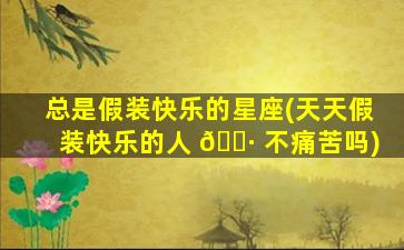 总是假装快乐的星座(天天假装快乐的人 🕷 不痛苦吗)